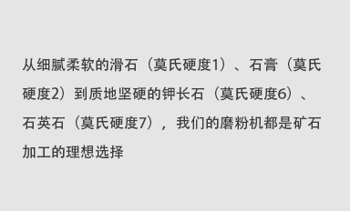 從細膩柔軟的滑石（莫氏硬度1）、石膏（莫氏硬度2）到質地堅硬的鉀長石（莫氏硬度6）、石英石（莫氏硬度7），我們的磨粉機都是礦石加工的理想選擇。